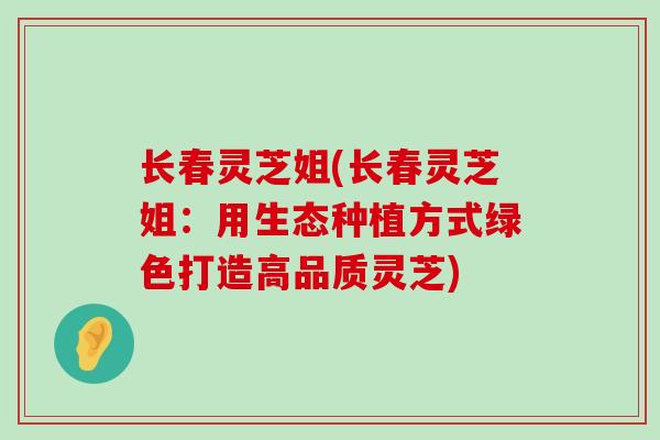 长春灵芝姐(长春灵芝姐：用生态种植方式绿色打造高品质灵芝)