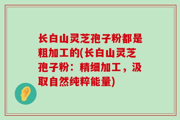 长白山灵芝孢子粉都是粗加工的(长白山灵芝孢子粉：精细加工，汲取自然纯粹能量)