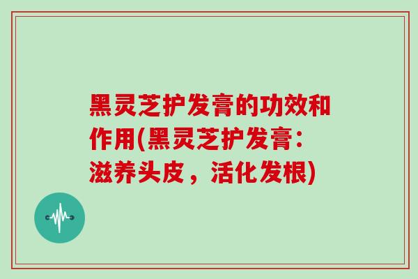 黑灵芝护发膏的功效和作用(黑灵芝护发膏：滋养头皮，活化发根)