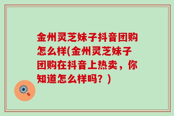 金州灵芝妹子抖音团购怎么样(金州灵芝妹子团购在抖音上热卖，你知道怎么样吗？)