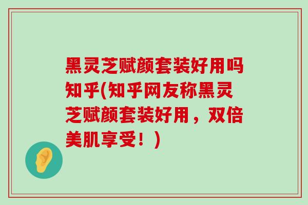 黑灵芝赋颜套装好用吗知乎(知乎网友称黑灵芝赋颜套装好用，双倍美肌享受！)