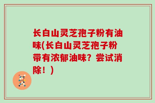 长白山灵芝孢子粉有油味(长白山灵芝孢子粉带有浓郁油味？尝试消除！)