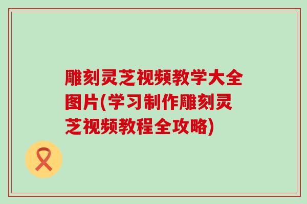 雕刻灵芝视频教学大全图片(学习制作雕刻灵芝视频教程全攻略)