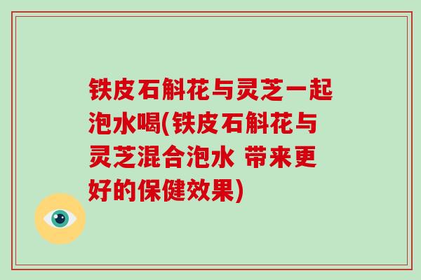 铁皮石斛花与灵芝一起泡水喝(铁皮石斛花与灵芝混合泡水 带来更好的保健效果)