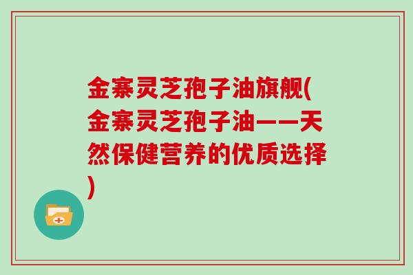 金寨灵芝孢子油旗舰(金寨灵芝孢子油——天然保健营养的优质选择)