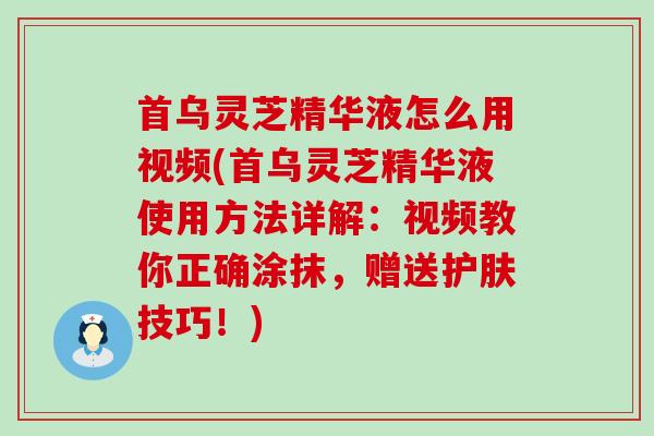 首乌灵芝精华液怎么用视频(首乌灵芝精华液使用方法详解：视频教你正确涂抹，赠送护肤技巧！)