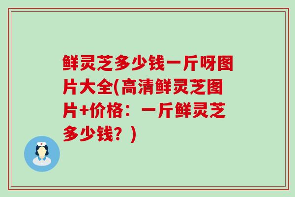 鲜灵芝多少钱一斤呀图片大全(高清鲜灵芝图片+价格：一斤鲜灵芝多少钱？)