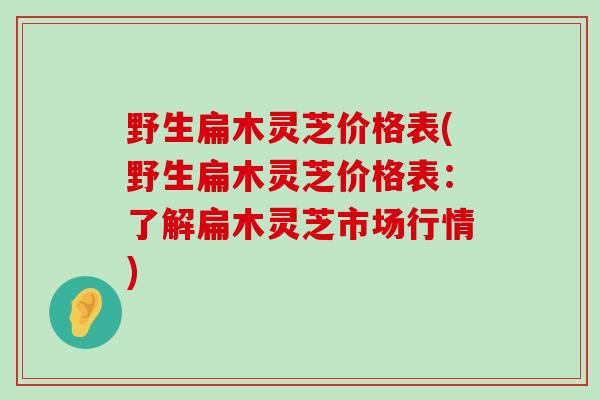 野生扁木灵芝价格表(野生扁木灵芝价格表：了解扁木灵芝市场行情)