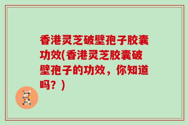 香港灵芝破壁孢子胶囊功效(香港灵芝胶囊破壁孢子的功效，你知道吗？)