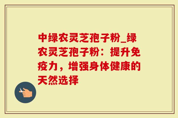 中绿农灵芝孢子粉_绿农灵芝孢子粉：提升免疫力，增强身体健康的天然选择