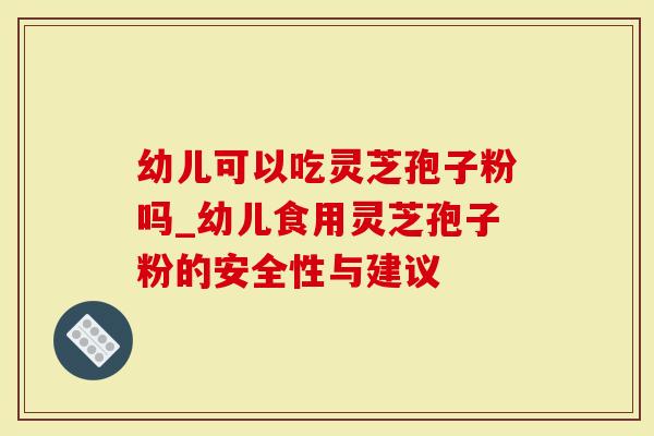 幼儿可以吃灵芝孢子粉吗_幼儿食用灵芝孢子粉的安全性与建议