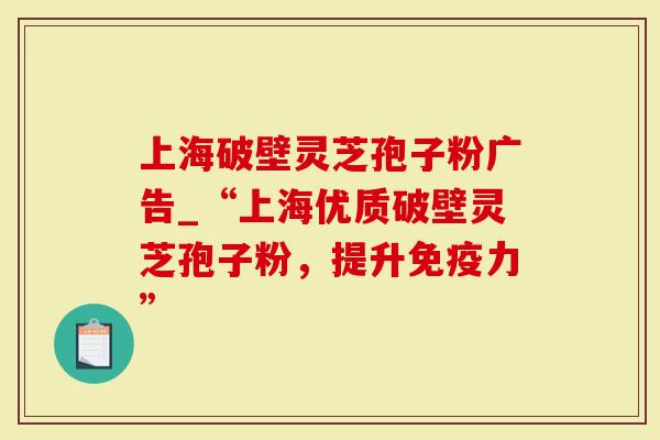 上海破壁灵芝孢子粉广告_“上海优质破壁灵芝孢子粉，提升免疫力”