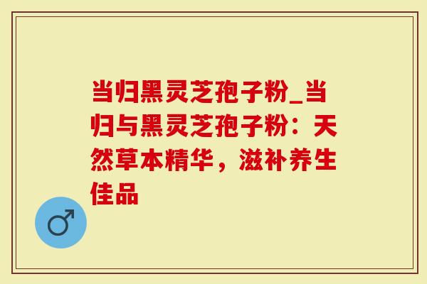 当归黑灵芝孢子粉_当归与黑灵芝孢子粉：天然草本精华，滋补养生佳品