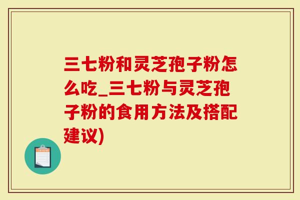 三七粉和灵芝孢子粉怎么吃_三七粉与灵芝孢子粉的食用方法及搭配建议)