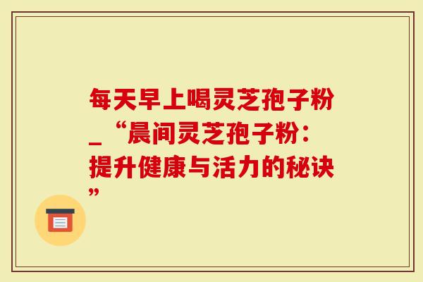 每天早上喝灵芝孢子粉_“晨间灵芝孢子粉：提升健康与活力的秘诀”