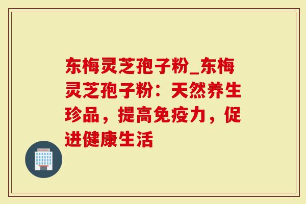 东梅灵芝孢子粉_东梅灵芝孢子粉：天然养生珍品，提高免疫力，促进健康生活