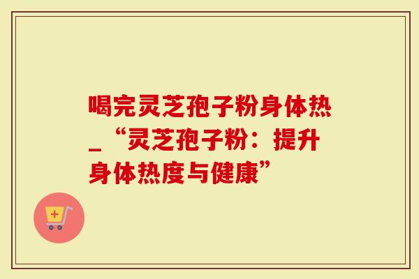 喝完灵芝孢子粉身体热_“灵芝孢子粉：提升身体热度与健康”