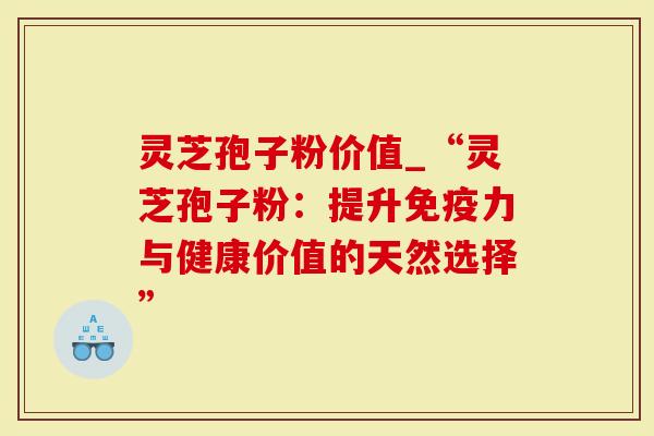 灵芝孢子粉价值_“灵芝孢子粉：提升免疫力与健康价值的天然选择”