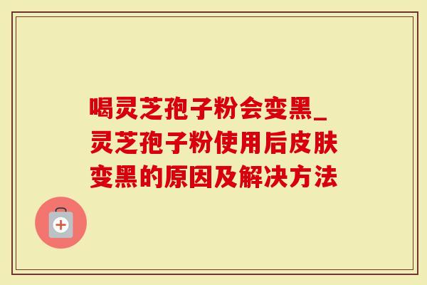 喝灵芝孢子粉会变黑_灵芝孢子粉使用后变黑的原因及解决方法