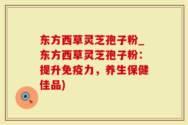 东方西草灵芝孢子粉_东方西草灵芝孢子粉：提升免疫力，养生保健佳品)