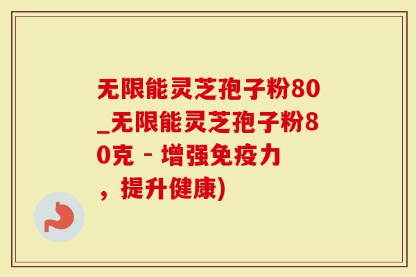 无限能灵芝孢子粉80_无限能灵芝孢子粉80克 - 增强免疫力，提升健康)