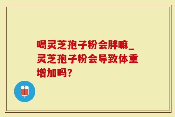 喝灵芝孢子粉会胖嘛_灵芝孢子粉会导致体重增加吗？