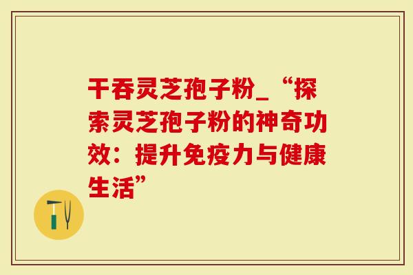 干吞灵芝孢子粉_“探索灵芝孢子粉的神奇功效：提升免疫力与健康生活”