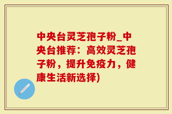 中央台灵芝孢子粉_中央台推荐：高效灵芝孢子粉，提升免疫力，健康生活新选择)