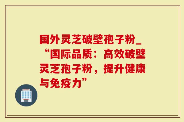 国外灵芝破壁孢子粉_“国际品质：高效破壁灵芝孢子粉，提升健康与免疫力”