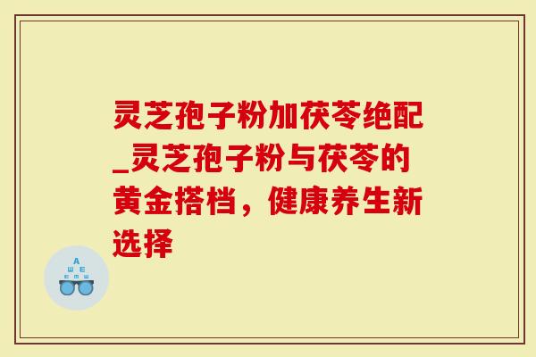 灵芝孢子粉加茯苓绝配_灵芝孢子粉与茯苓的黄金搭档，健康养生新选择