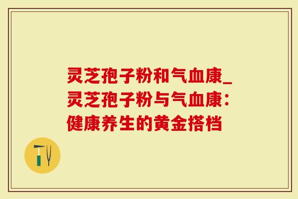 灵芝孢子粉和气康_灵芝孢子粉与气康：健康养生的黄金搭档