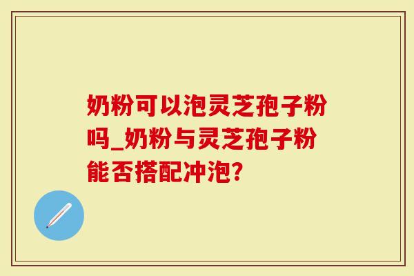 奶粉可以泡灵芝孢子粉吗_奶粉与灵芝孢子粉能否搭配冲泡？