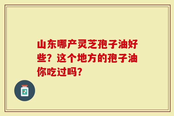 山东哪产灵芝孢子油好些？这个地方的孢子油你吃过吗？