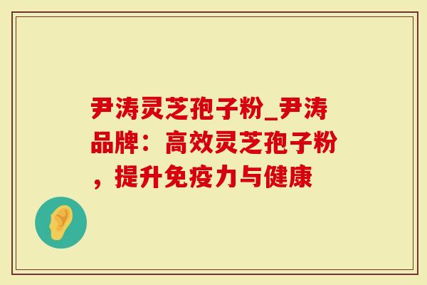 尹涛灵芝孢子粉_尹涛品牌：高效灵芝孢子粉，提升免疫力与健康