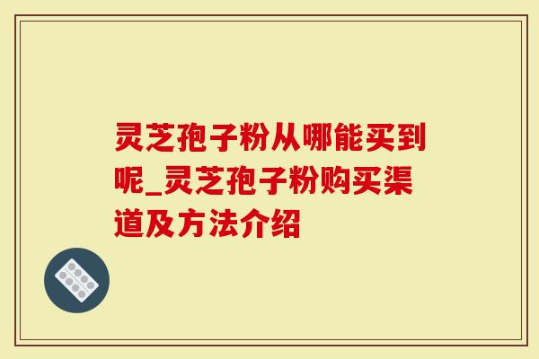 灵芝孢子粉从哪能买到呢_灵芝孢子粉购买渠道及方法介绍