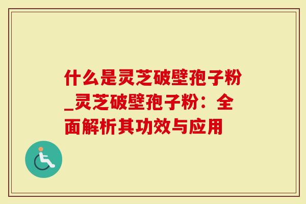 什么是灵芝破壁孢子粉_灵芝破壁孢子粉：全面解析其功效与应用