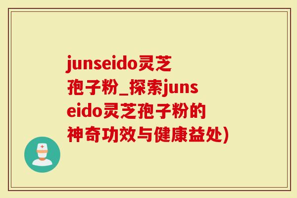 junseido灵芝孢子粉_探索junseido灵芝孢子粉的神奇功效与健康益处)