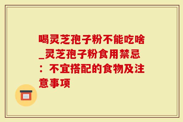 喝灵芝孢子粉不能吃啥_灵芝孢子粉食用禁忌：不宜搭配的食物及注意事项