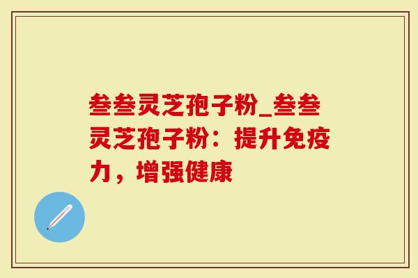 叁叁灵芝孢子粉_叁叁灵芝孢子粉：提升免疫力，增强健康