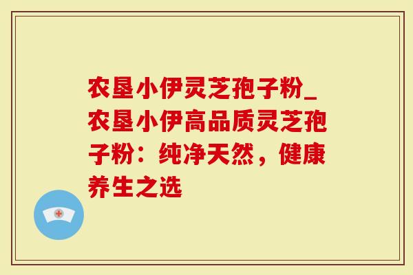 农垦小伊灵芝孢子粉_农垦小伊高品质灵芝孢子粉：纯净天然，健康养生之选