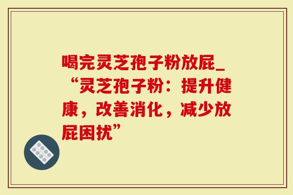 喝完灵芝孢子粉放屁_“灵芝孢子粉：提升健康，改善消化，减少放屁困扰”