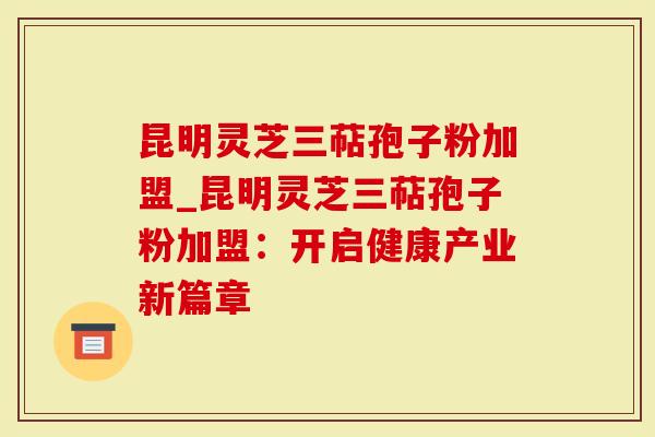 昆明灵芝三萜孢子粉加盟_昆明灵芝三萜孢子粉加盟：开启健康产业新篇章