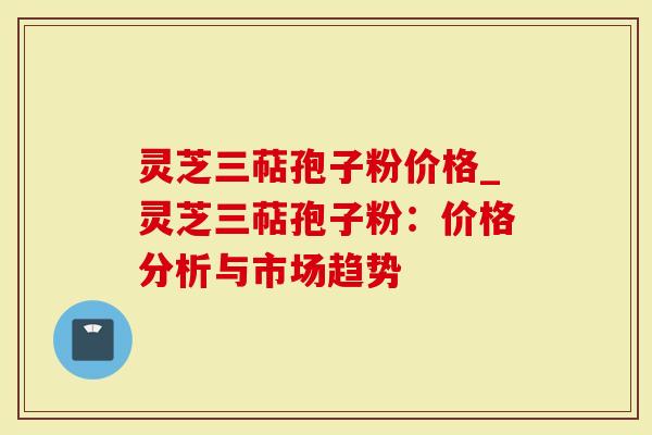 灵芝三萜孢子粉价格_灵芝三萜孢子粉：价格分析与市场趋势