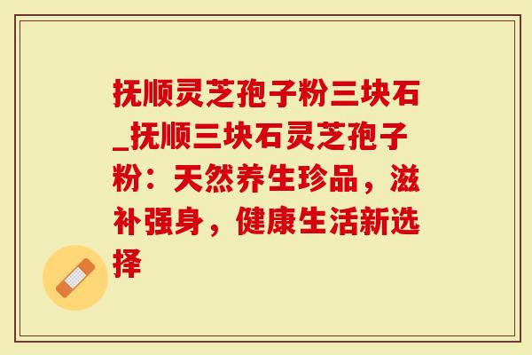 抚顺灵芝孢子粉三块石_抚顺三块石灵芝孢子粉：天然养生珍品，滋补强身，健康生活新选择