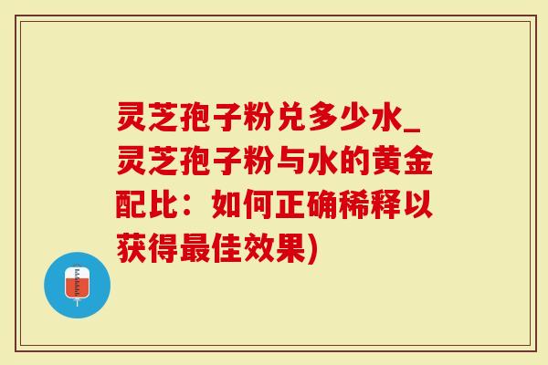 灵芝孢子粉兑多少水_灵芝孢子粉与水的黄金配比：如何正确稀释以获得佳效果)