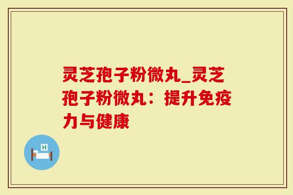 灵芝孢子粉微丸_灵芝孢子粉微丸：提升免疫力与健康