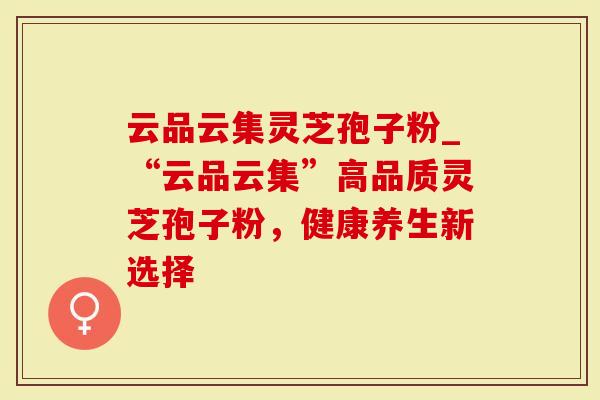 云品云集灵芝孢子粉_“云品云集”高品质灵芝孢子粉，健康养生新选择