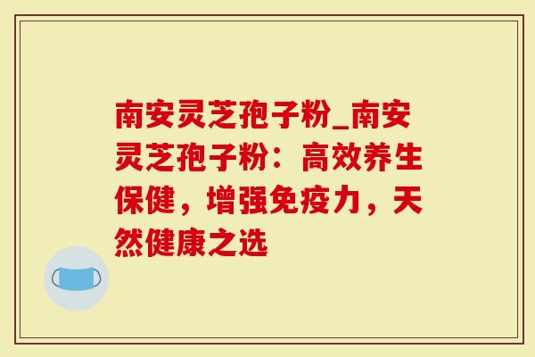 南安灵芝孢子粉_南安灵芝孢子粉：高效养生保健，增强免疫力，天然健康之选