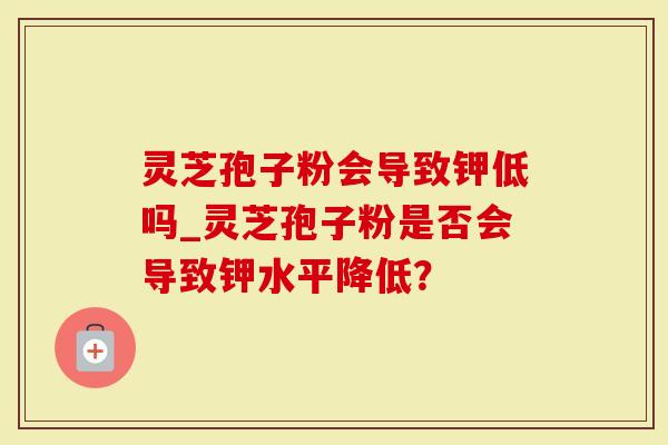 灵芝孢子粉会导致钾低吗_灵芝孢子粉是否会导致钾水平降低？