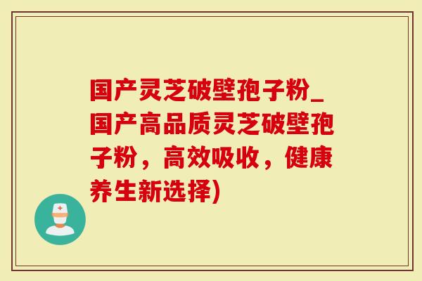 国产灵芝破壁孢子粉_国产高品质灵芝破壁孢子粉，高效吸收，健康养生新选择)